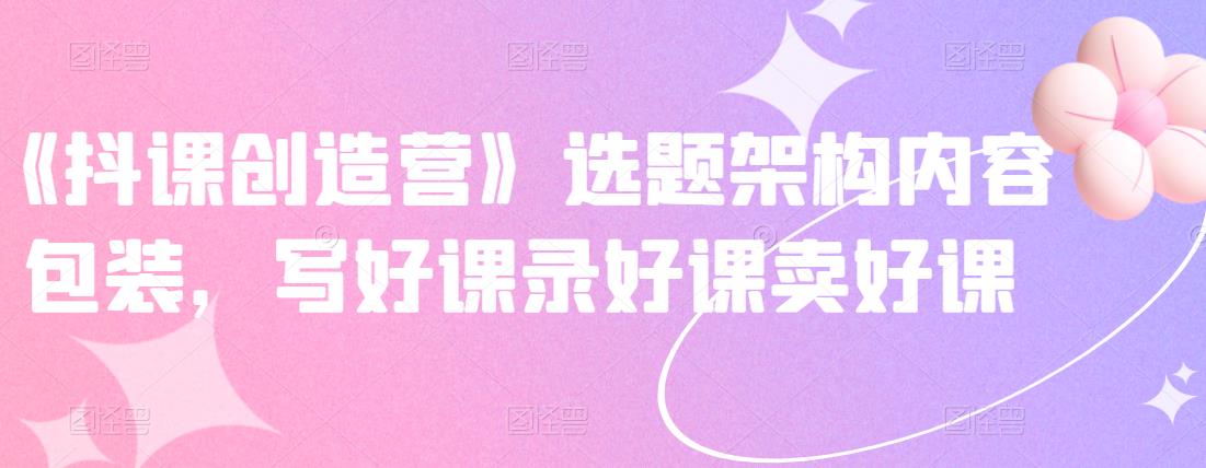 《抖课创造营》选题架构内容包装，写好课录好课卖好课-88项目资源库