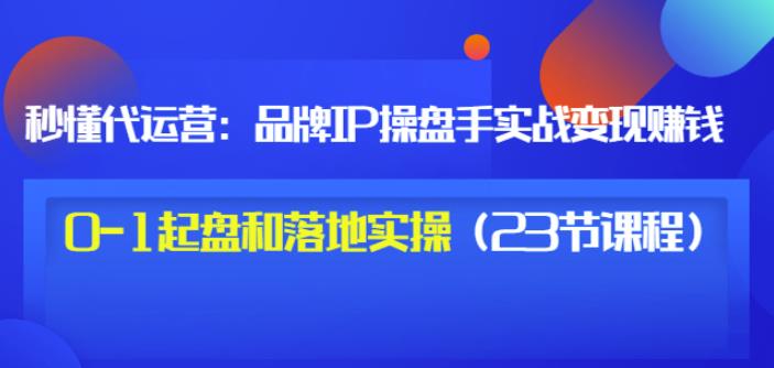 秒懂代运营：品牌IP操盘手实战赚钱，0-1起盘和落地实操（23节课程）价值199-88项目资源库