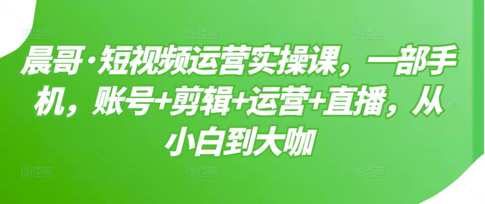 晨哥·短视频运营实操课，一部手机，账号+剪辑+运营+直播，从小白到大咖-88项目资源库
