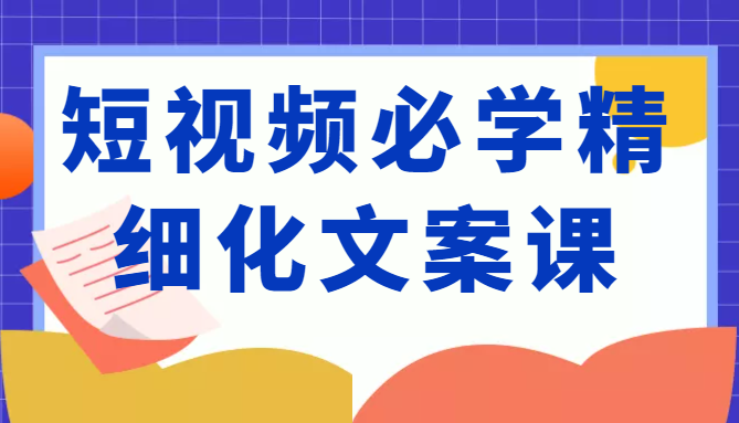 短视频必学精细化文案课，提升你的内容创作能力、升级迭代能力和变现力（价值333元）-88项目资源库