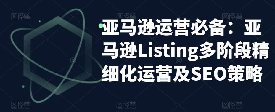 亚马逊运营必备：亚马逊Listing多阶段精细化运营及SEO策略-88项目资源库