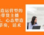 从0-1打造运营型的带货主播：主播基础、心态塑造，能力培养到直播节奏，话术进行全面讲-88项目资源库
