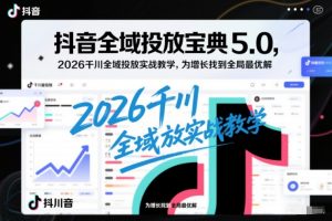 抖音全域投放宝典5.0,2026千川全域投放实战教学,为增长找到全局最优解-88项目资源库